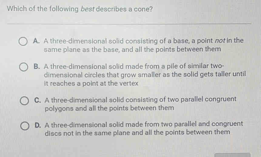 Which of the following best describes a cone?
A. A three-dimensional solid consisting of a base, a point not in the
same plane as the base, and all the points between them
B. A three-dimensional solid made from a pile of similar two-
dimensional circles that grow smaller as the solid gets taller until
it reaches a point at the vertex
C. A three-dimensional solid consisting of two parallel congruent
polygons and all the points between them
D. A three-dimensional solid made from two parallel and congruent
discs not in the same plane and all the points between them