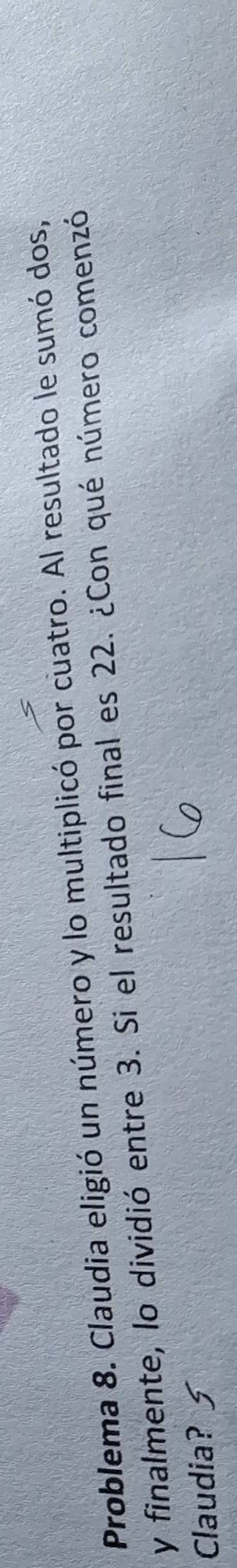 Problema 8. Claudia eligió un número y lo multiplicó por cuatro. Al resultado le sumó dos, 
y finalmente, lo dividió entre 3. Si el resultado final es 22. ¿Con qué número comenzó 
Claudia?