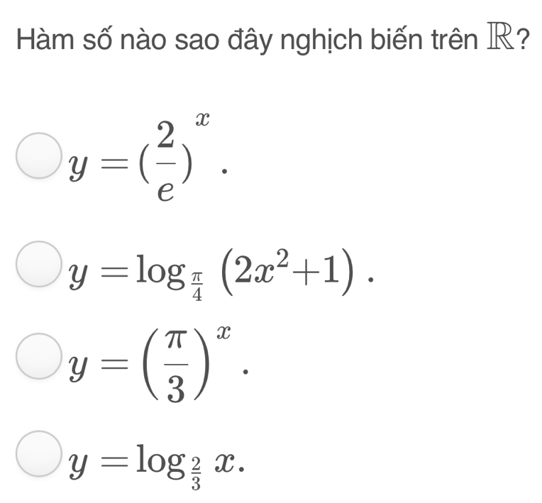 Hàm số nào sao đây nghịch biến trên R?
y=( 2/e )^x.
y=log _ π /4 (2x^2+1).
y=( π /3 )^x.
y=log _ 2/3 x.