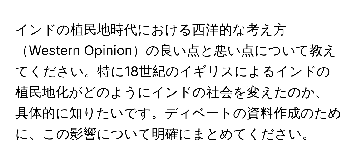 インドの植民地時代における西洋的な考え方Western Opinionの良い点と悪い点について教えてください。特に18世紀のイギリスによるインドの植民地化がどのようにインドの社会を変えたのか、具体的に知りたいです。ディベートの資料作成のために、この影響について明確にまとめてください。