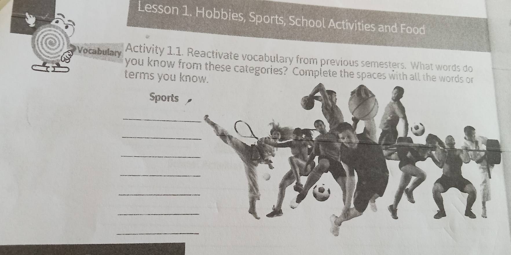 Lesson 1. Hobbies, Sports, School Activities and Food 
Vocabulary Activity 1.1. Reactivate vocabulary from previous semesters. What words do 
you know from these categories? Complete the spaces with all the words or 
terms you know. 
Sports 
_ 
_ 
_ 
_ 
_ 
_ 
_