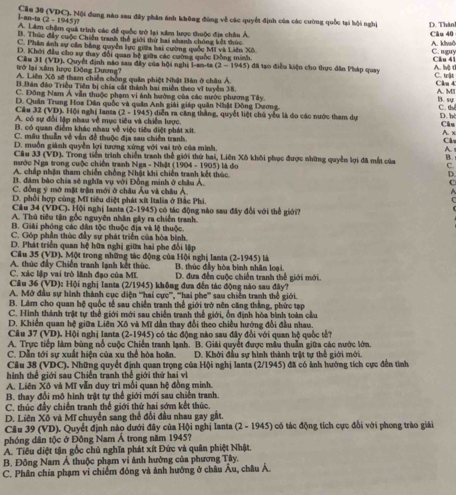 Cầu 30 (VDC), Nội dung nào sau đây phân ánh không đúng về các quyết định của các cường quốc tại hội nghị D. Thành
I-an-ta (2-1945) ?
A. Làm châm quả trình các để quốc trở lại xâm lược thuộc địa châu Á. Câu 40
B. Thúc đầy cuộc Chiến tranh thể giới thứ hai nhanh chóng kết thúc. A. khuô
C. Phân ánh sự cân bằng quyền lực giữa hai cường quốc Mĩ và Liên Xô. C. nguy
D. Khởi đầu cho sự thay đổi quan hệ giữa các cường quốc Đồng minh. Câu 41
Câu 31 (VD). Quyết định nào sau đây của hội nghị I-an-ta (2-1945) đã tạo điều kiện cho thực dân Pháp quay
trở lại xâm lược Động Dương? A. hệ ti
A. Liên Xô sẽ tham chiến chống quân phiệt Nhật Bản ở châu Á. C. trật Câu 4:
B.Bán đảo Triều Tiên bị chia cất thành hai miền theo vĩ tuyến 38. A. MI B. sự
C. Đông Nam Á vẫn thuộc phạm vi ảnh hướng của các nước phương Tây.
D. Quân Trung Hoa Dân quốc và quân Anh giải giáp quân Nhật Đông Dương. C. thể
Câu 32 (VD). Hội nghị Ianta (2-1945) diễn ra căng thắng, quyết liệt chủ yểu là do các nước tham dự
A. có sự đổi lập nhau về mục tiêu và chiến lược. D. hò Câu
B. có quan điểm khác nhau về việc tiêu điệt phát xít.
C. mâu thuẫn về vấn đề thuộc địa sau chiến tranh. A. x
Câu
D. muốn giành quyền lợi tương xứng với vai trò của mình, A. 1
Câu 33 (VD). Trong tiến trình chiến tranh thế giới thứ hai, Liên Xô khôi phục được những quyền lợi đã mất của B. 
nước Nga trong cuộc chiến tranh Nga - Nhật ( 1904-1905 ) là do C.
A. chấp nhận tham chiến chống Nhật khi chiến tranh kết thúc. D.
B. đảm bảo chia sẻ nghĩa vụ với Đồng minh ở châu Á. C
C. đồng ý mở mặt trận mới ở châu Âu và châu Á. A
D. phối hợp cùng Mĩ tiêu diệt phát xít Italia ở Bắc Phi. C
Cầu 34 (VDC). Hội nghị Ianta (2-1945) có tác động nào sau đây đổi với thế giới?
(
A. Thủ tiêu tận gốc nguyên nhân gây ra chiến tranh.
B. Giải phóng các dân tộc thuộc địa và lệ thuộc.
C. Góp phần thúc đầy sự phát triển của hòa bình,
D. Phát triển quan hệ hữa nghị giữa hai phe đối lập
Câu 35 (VD). Một trong những tác động của Hội nghị lanta (2-1945) là
A. thúc đầy Chiến tranh lạnh kết thúc. B. thúc đầy hòa bình nhân loại.
C. xác lập vai trò lãnh đạo của Mĩ.  D. đưa đến cuộc chiến tranh thế giới mới.
Câu 36 (VD): Hội nghị Ianta (2/1945) không đưa đến tác động nào sau đây?
A. Mở đầu sự hình thành cục diện “hai cực”, “hai phe” sau chiến tranh thế giới.
B. Làm cho quan hệ quốc tế sau chiến tranh thế giới trở nên căng thằng, phức tạp
C. Hình thành trật tự thể giới mới sau chiến tranh thế giới, ổn định hòa bình toàn cầu
D. Khiến quan hệ giữa Liên Xô và Mĩ dần thay đổi theo chiều hướng đối đầu nhau.
Câu 37 (VD). Hội nghị Ianta (2-1945) có tác động nào sau đây đối với quan hệ quốc tế?
A. Trực tiếp làm bùng nổ cuộc Chiến tranh lạnh. B. Giải quyết được mâu thuẫn giữa các nước lớn.
C. Dẫn tới sự xuất hiện của xu thể hòa hoãn. D. Khởi đầu sự hình thành trật tự thế giới mới.
Câu 38 (VDC). Những quyết định quan trọng của Hội nghị Ianta (2/1945) đã có ảnh hưởng tích cực đến tình
hình thể giới sau Chiến tranh thế giới thứ hai vì
A. Liên Xô và Mĩ vẫn duy trì mối quan hệ đồng minh.
B. thay đổi mô hình trật tự thế giới mới sau chiến tranh.
C. thúc đầy chiến tranh thế giới thứ hai sớm kết thúc.
D. Liên Xô và Mĩ chuyển sang thế đối đầu nhau gay gắt.
Câu 39 (VD). Quyết định nào dưới đây của Hội nghị Ianta (2 - 1945) có tác động tích cực đổi với phong trào giải
phóng dân tộc ở Đông Nam Á trong năm 1945?
A. Tiêu diệt tận gốc chủ nghĩa phát xít Đức và quân phiệt Nhật.
B. Đông Nam Á thuộc phạm vi ảnh hưởng của phương Tây.
C. Phân chia phạm vi chiếm đóng và ảnh hưởng ở châu Âu, châu Á.