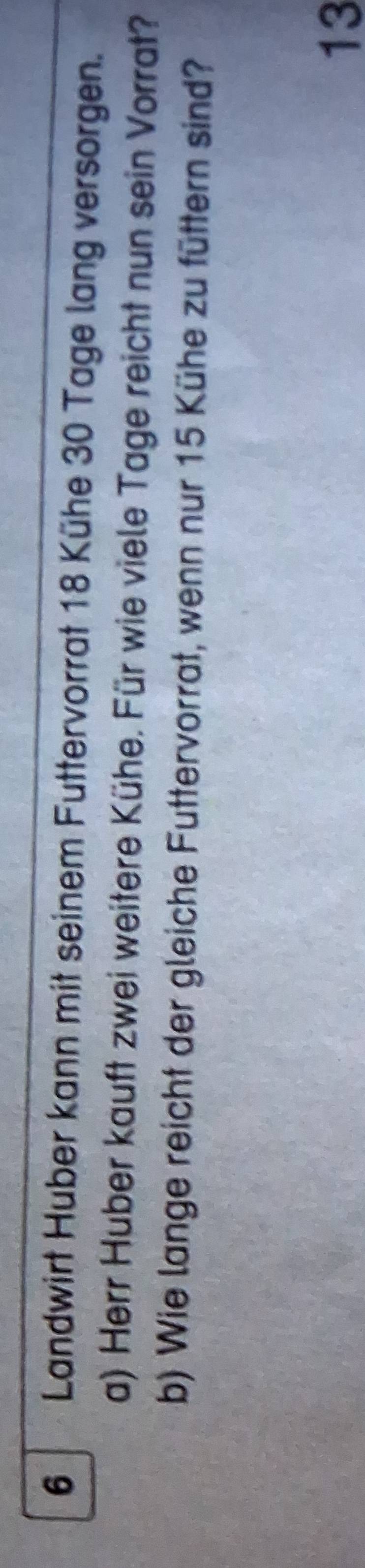 Landwirt Huber kann mit seinem Futtervorrat 18 Kühe 30 Tage lang versorgen. 
a) Herr Huber kauft zwei weitere Kühe. Für wie viele Tage reicht nun sein Vorrat? 
b) Wie lange reicht der gleiche Futtervorrat, wenn nur 15 Kühe zu füttern sind? 
13