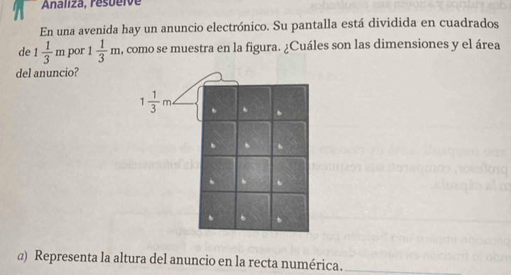 Analiza, resueive
En una avenida hay un anuncio electrónico. Su pantalla está dividida en cuadrados
de 1 1/3 m por 1 1/3 m , como se muestra en la figura. ¿Cuáles son las dimensiones y el área
del anuncio?
@) Representa la altura del anuncio en la recta numérica._