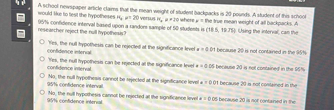 A school newspaper article claims that the mean weight of student backpacks is 20 pounds. A student of this school
would like to test the hypotheses H_0:mu =20 versus H_a:mu != 20 where mu = the true mean weight of all backpacks. A
:: 95% confidence interval based upon a random sample of 50 students is (18.5,19.75) Using the interval, can the
researcher reject the null hypothesis?
1
Yes, the null hypothesis can be rejected at the significance level alpha =0.01 because 20 is not contained in the 95%
confidence interval.
Yes, the null hypothesis can be rejected at the significance level alpha =0.05 because 20 is not contained in the 95%
confidence interval.
No, the null hypothesis cannot be rejected at the significance level alpha =0.01 because 20 is not contained in the
95% confidence interval.
No, the null hypothesis cannot be rejected at the significance level alpha =0.05 because 20 is not contained in the
95% confidence interval.