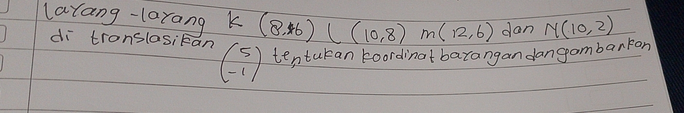 latang-larang k (8,6)(10,8)m(12,6) dan N(10,2)
di tronslosikan
beginpmatrix 5 -1endpmatrix tentukan koordinat barangan dangambarran