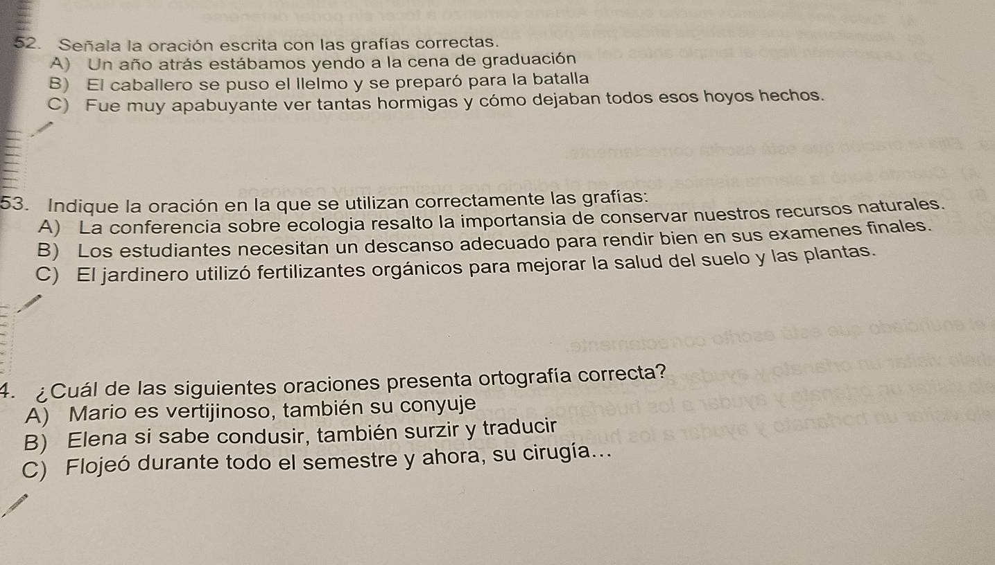 Señala la oración escrita con las grafías correctas.
A) Un año atrás estábamos yendo a la cena de graduación
B) El caballero se puso el llelmo y se preparó para la batalla
C) Fue muy apabuyante ver tantas hormigas y cómo dejaban todos esos hoyos hechos.
53. Indique la oración en la que se utilizan correctamente las grafías:
A) La conferencia sobre ecologia resalto la importansia de conservar nuestros recursos naturales.
B) Los estudiantes necesitan un descanso adecuado para rendir bien en sus examenes finales.
C) El jardinero utilizó fertilizantes orgánicos para mejorar la salud del suelo y las plantas.
4. ¿Cuál de las siguientes oraciones presenta ortografía correcta?
A) Mario es vertijinoso, también su conyuje
B) Elena si sabe condusir, también surzir y traducir
C) Flojeó durante todo el semestre y ahora, su cirugía...