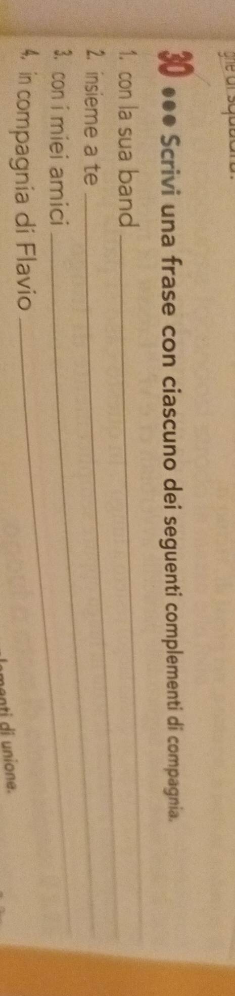 ghe ar squs 
30 ●●● Scrivi una frase con ciascuno dei seguenti complementi di compagnia. 
_ 
_ 
1. con la sua band 
2. insieme a te_ 
3. con i miei amici 
4, in compagnia di Flavio 
_ 
menti di unione.