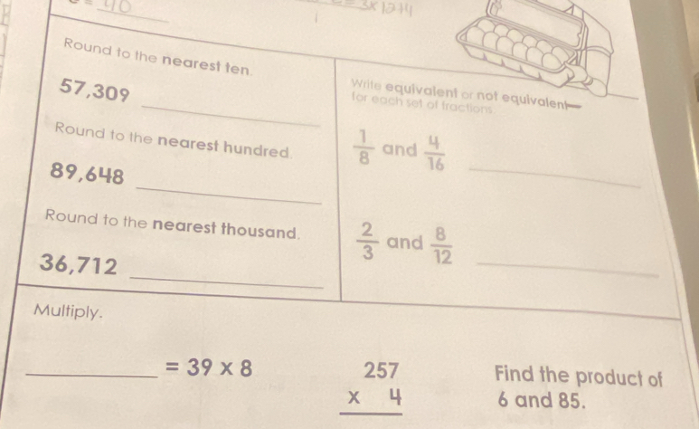 x= _ 
Round to the nearest ten. Write equivalent or not equivalent
57,309
_for each set of fractions 
Round to the nearest hundred.  1/8  and  4/16 
_
89,648
_ 
_ 
Round to the nearest thousand.  2/3  and  8/12 
36,712
_ 
Multiply. 
_ =39* 8 beginarrayr 257 * 4 hline endarray Find the product of
6 and 85.