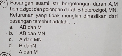 Pasangan suami istri bergolongan darah A, M
homozigot dan golongan darah B heterozigot, MN.
Keturunan yang tidak mungkin dihasilkan dari
pasangan tersebut adalah . . . .
a. AB dan M
b. AB dan MN
c. A dan MN
d. B danN
e. A dan M