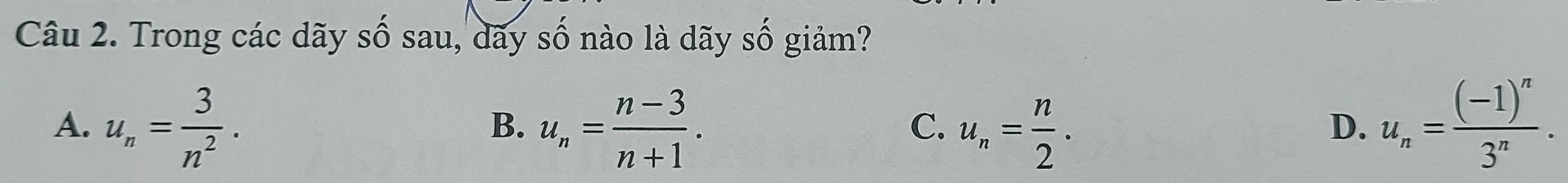 Trong các dãy số sau, dãy số nào là dãy số giảm?
A. u_n= 3/n^2 . u_n= (n-3)/n+1 . u_n= n/2 . u_n=frac (-1)^n3^n. 
B.
C.
D.