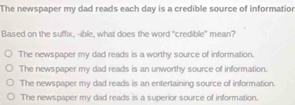 The newspaper my dad reads each day is a credible source of informatior
Based on the suffix, -ible, what does the word "credible" mean?
The newspaper my dad reads is a worthy source of information.
The newspaper my dad reads is an unworthy source of information.
The newspaper my dad reads is an entertaining source of information.
The newspaper my dad reads is a superior source of information.