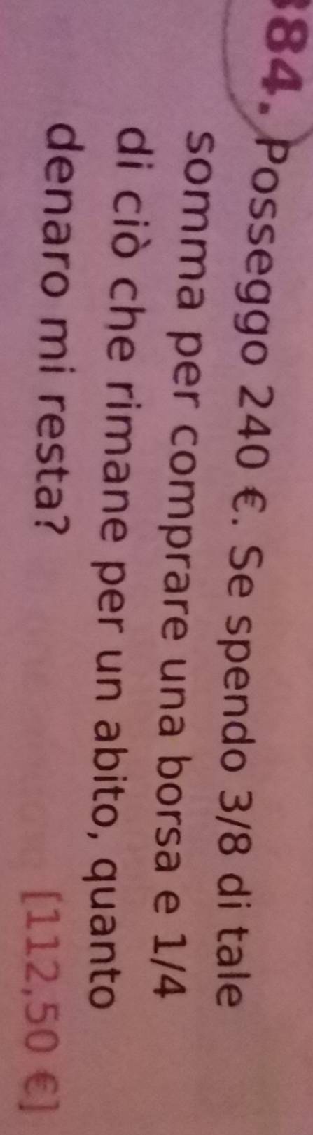 Posseggo 240 €. Se spendo 3/8 di tale 
somma per comprare una borsa e 1/4
di ciò che rimane per un abito, quanto 
denaro mi resta?
[112,50 € ]