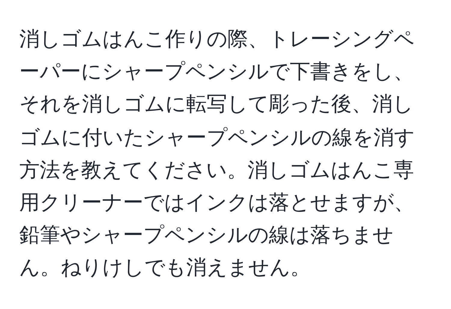 消しゴムはんこ作りの際、トレーシングペーパーにシャープペンシルで下書きをし、それを消しゴムに転写して彫った後、消しゴムに付いたシャープペンシルの線を消す方法を教えてください。消しゴムはんこ専用クリーナーではインクは落とせますが、鉛筆やシャープペンシルの線は落ちません。ねりけしでも消えません。