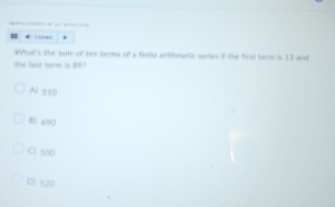 .…
What's the sum of tr tberms of a finie arithmetc wetes if the firt torm is 53 and
the last term is 89?
A) 550
B) a90
C 500
D) 520
