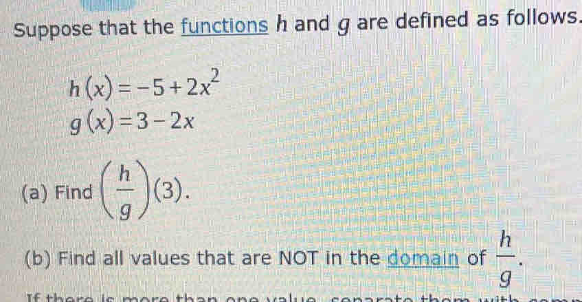 Suppose that the functions h and g are defined as follows.
h(x)=-5+2x^2
g(x)=3-2x
(a) Find ( h/g )(3). 
(b) Find all values that are NOT in the domain of  h/g .