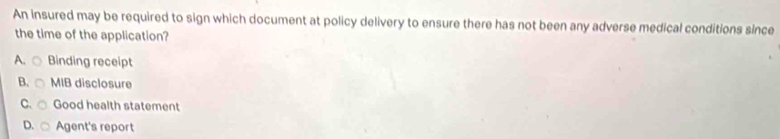 An insured may be required to sign which document at policy delivery to ensure there has not been any adverse medical conditions since
the time of the application?
A. Binding receipt
B. MIB disclosure
C. Good health statement
D. Agent's report