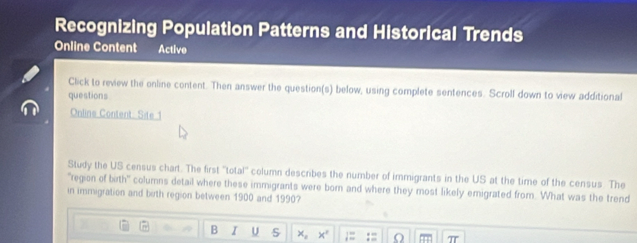 Recognizing Population Patterns and Historical Trends 
Online Content Active 
Click to review the online content. Then answer the question(s) below, using complete sentences. Scroll down to view additional 
questions 
Online Content: Site 1 
Study the US census chart. The first ''total'' column describes the number of immigrants in the US at the time of the census. The 
'region of birth" columns detail where these immigrants were born and where they most likely emigrated from. What was the trend 
in immigration and birth region between 1900 and 1990? 
B I U s x_n x° 1= a T