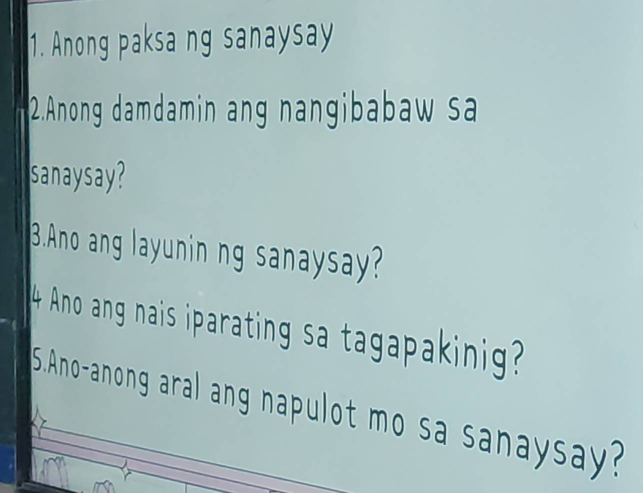 Anong paksa ng sanaysay 
2.Anong damdamin ang nangibabaw sa 
sanaysay? 
3.Ano ang layunin ng sanaysay? 
4 Ano ang nais iparating sa tagapakinig? 
S.Ano-anong aral ang napulot mo sa sanaysay?