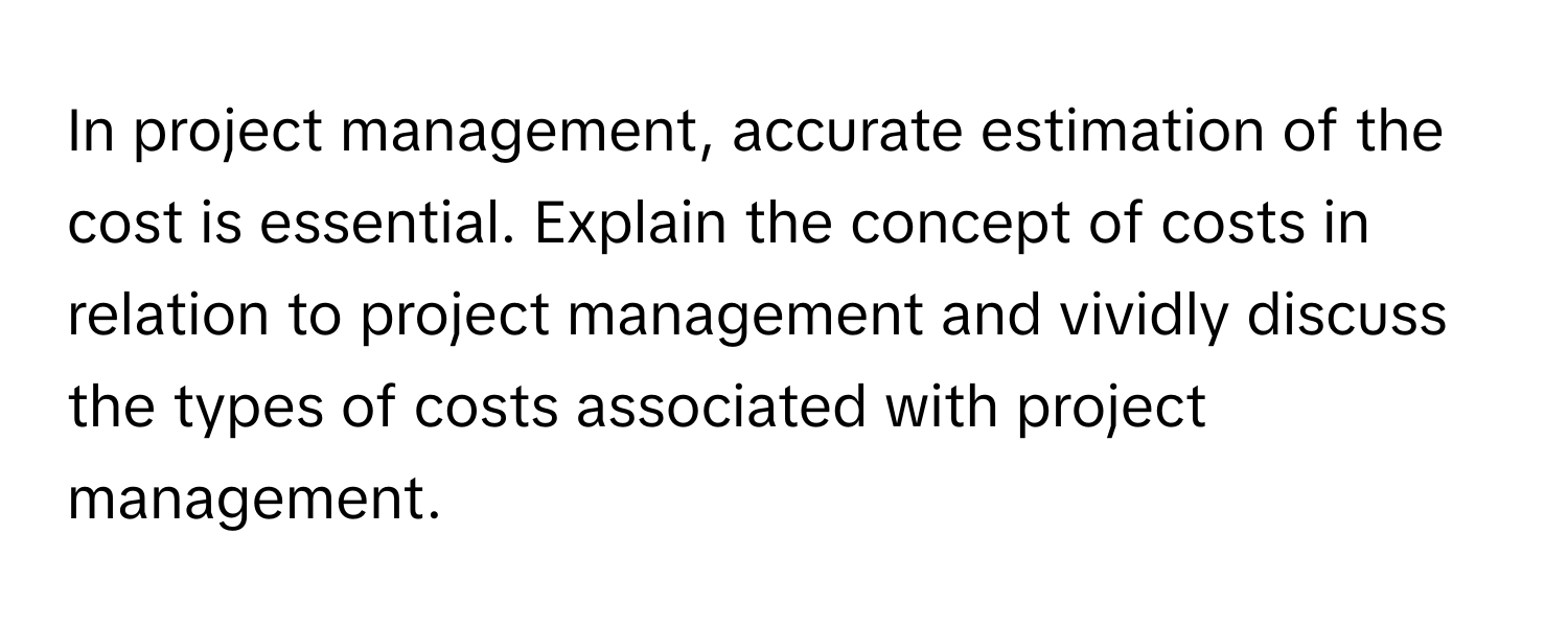 In project management, accurate estimation of the cost is essential. Explain the concept of costs in relation to project management and vividly discuss the types of costs associated with project management.