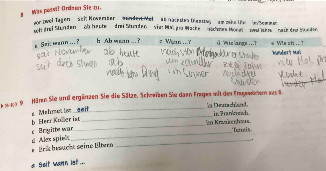 Was passt? Ordnen Sie zu. 
vor zwei Tagen seit November hundert Mał ab nächsten Dienstag um zehn Uhr im Sommen 
seit drei Stunden ab heute drei Stunden vier Mal pro Woche nächsten Monat zwei Jahre nach drei Stunden 
* 96-100 9 Hören Sie und ergänzen Sie die Sätze. Schreiben Sie dann Fragen mit den Fragewörtern aus 8. 
a Mehmet ist seif _in Deutschland. 
_ 
b Herr Koller ist_ in Frankreich. 
im Krankenhaus. 
c Brigitte war_ Tennis. 
d Alex spielt 
_. 
e Erik besucht seine Eltern 
a Seit wann ist ...