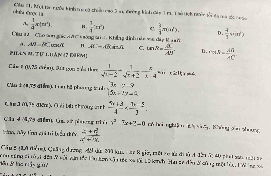 Một téc nước hình trụ có chiều c ao3 m, đường kinh đáy 1 m. Thể tích nước tối đa mả téc nước
chứa được là
A.  1/4 π (m^3). B.  3/4 (m^3). D.  4/3 π (m^3).
C.  3/4 π (m^3).
Câu 12. Cho tam giác ABC vuông tại 4. Khẳng định nào sau đây là sai?
A. AB=BC. cos B. B. AC=AB.sin B. C. tan B= AC/AB . D. cot B= AB/AC .
phÀN II. TU'LI uận (7 điÉm)
Câu 1 (0,75 điểm). Rút gọn biểu thức  1/sqrt(x)-2 + 1/sqrt(x)+2 - x/x-4  với x≥ 0;x!= 4.
Câu 2 (0,75 điểm). Giải hệ phương trình beginarrayl 3x-y=9 5x+2y=4.endarray.
Câu 3 (0,75 điểm). Giải bất phương trình  (5x+3)/4 
Câu 4 (0,75 điểm). Giả sử phương trình x^2-7x+2=0 có hai nghiệm là x_1 và x_2. Không giải phương
trình, hãy tính giá trị biểu thức frac (x_1)^3+x_2^3(x_1)^2+7x_2.
Câu 5 (1,0 điểm). Quãng đường AB dài 200 km. Lúc 8 giờ, một xe tải đi từ A đến B; 40 phút sau, một xe
con cũng đi từ A đến B với vận tốc lớn hơn vận tốc xe tải 10 km/h. Hai xe đến B cùng một lúc. Hỏi hai xe
đến B lúc mấy giờ?