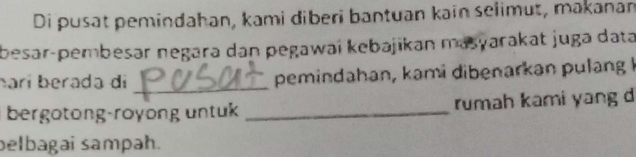 Di pusat pemindahan, kami diberi bantuan kain selimut, makanan 
besər-pembesər negara dan pegawai kebajikan masyarakat juga data 
harí berada di_ 
pemindahan, kami dibenarkan pulang I 
bergotong-royong untuk _rumah kami yang d 
belbagai sampah.