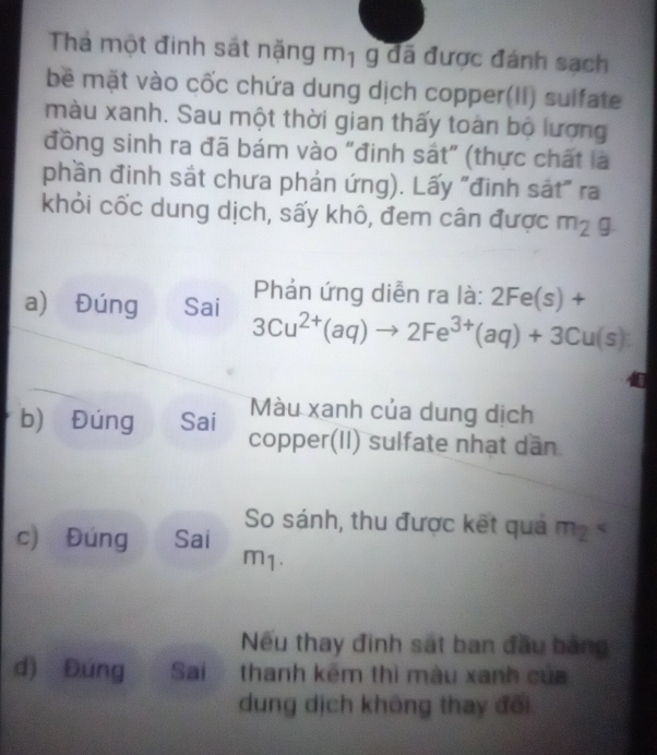 Thả một đinh sát nặng mị g đã được đánh sạch 
bề mặt vào cốc chứa dung dịch copper(II) sulfate 
màu xanh. Sau một thời gian thấy toàn bộ lượng 
đồng sinh ra đã bám vào "đinh sát” (thực chất là 
phần đinh sắt chưa phản ứng). Lấy "đinh sắt" ra 
khỏi cốc dung dịch, sấy khô, đem cân được m_2g. 
Phản ứng diễn ra là: 2Fe(s)+
a) Đúng Sai 3Cu^(2+)(aq)to 2Fe^(3+)(aq)+3Cu(s)
Màu xanh của dung dịch 
b) Đúng Sai copper(II) sulfate nhạt dần 
So sánh, thu được kết quả m? < 
c) Đúng Sai 
m1. 
Nếu thay đinh sát ban đầu bảng 
d) Đúng Sai thanh kêm thì màu xanh của 
dung dịch không thay đổi