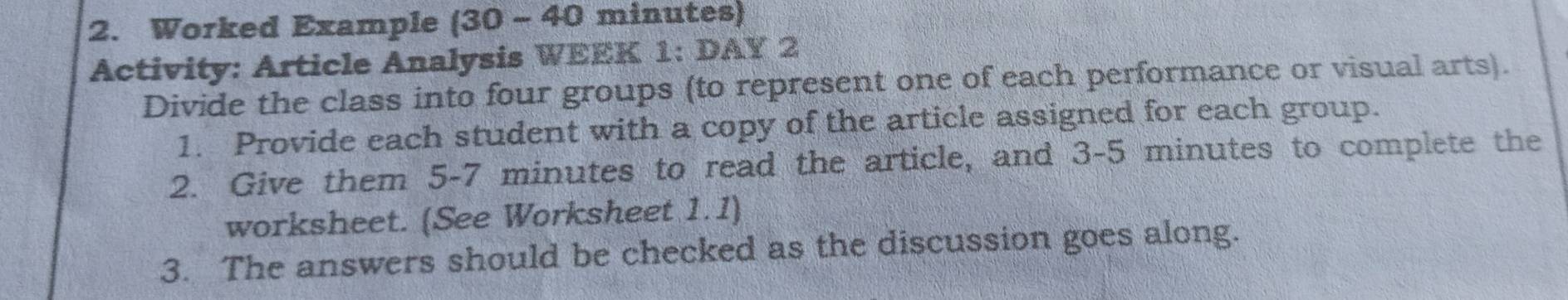 Worked Example (30 - 40 minutes) 
Activity: Article Analysis WEEK 1: DAY 2 
Divide the class into four groups (to represent one of each performance or visual arts). 
1. Provide each student with a copy of the article assigned for each group. 
2. Give them 5-7 minutes to read the article, and 3-5 minutes to complete the 
worksheet. (See Worksheet 1.1) 
3. The answers should be checked as the discussion goes along.