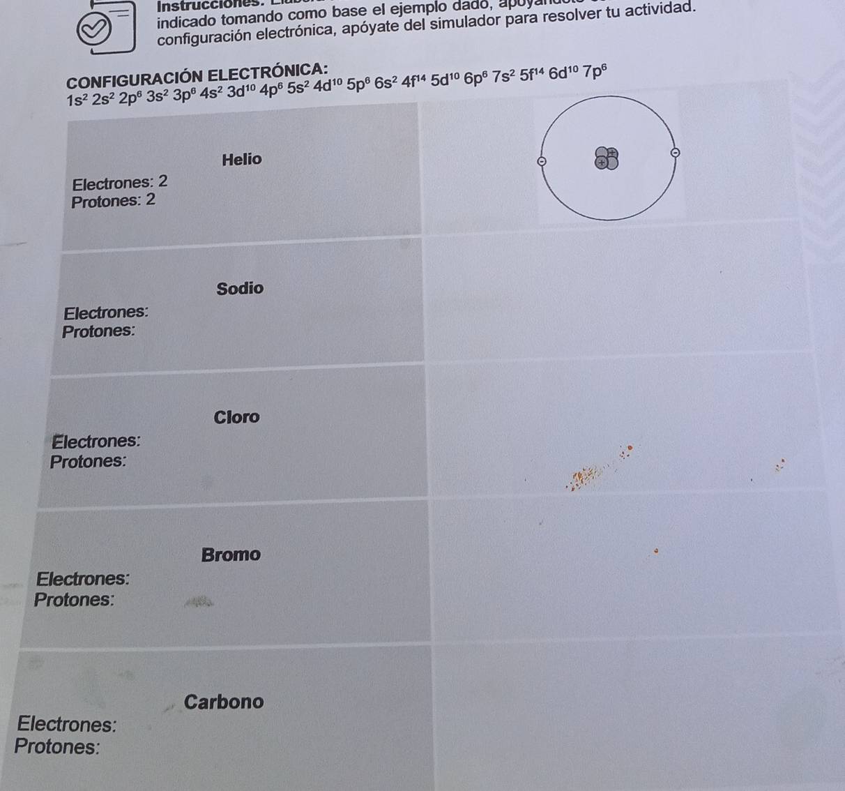 indicado tomando como base el ejemplo dado, apóyal 
configuración electrónica, apóyate del simulador para resolver tu actividad. 
CONFIGURACIÓN ELECTRÓNICA:
1s^22s^22p^63s^23p^64s^23d^(10)4p^65s^24d^(10)5p^66s^24f^(14)5d^(10)6p^67s^25f^(14)6d^(10)7p^6
Helio 
Electrones: 2
Protones: 2
Sodio 
Electrones: 
Protones: 
Cloro 
Electrones: 
Protones: 
Bromo 
Electrones: 
Protones: 
Carbono 
Electrones: 
Protones: