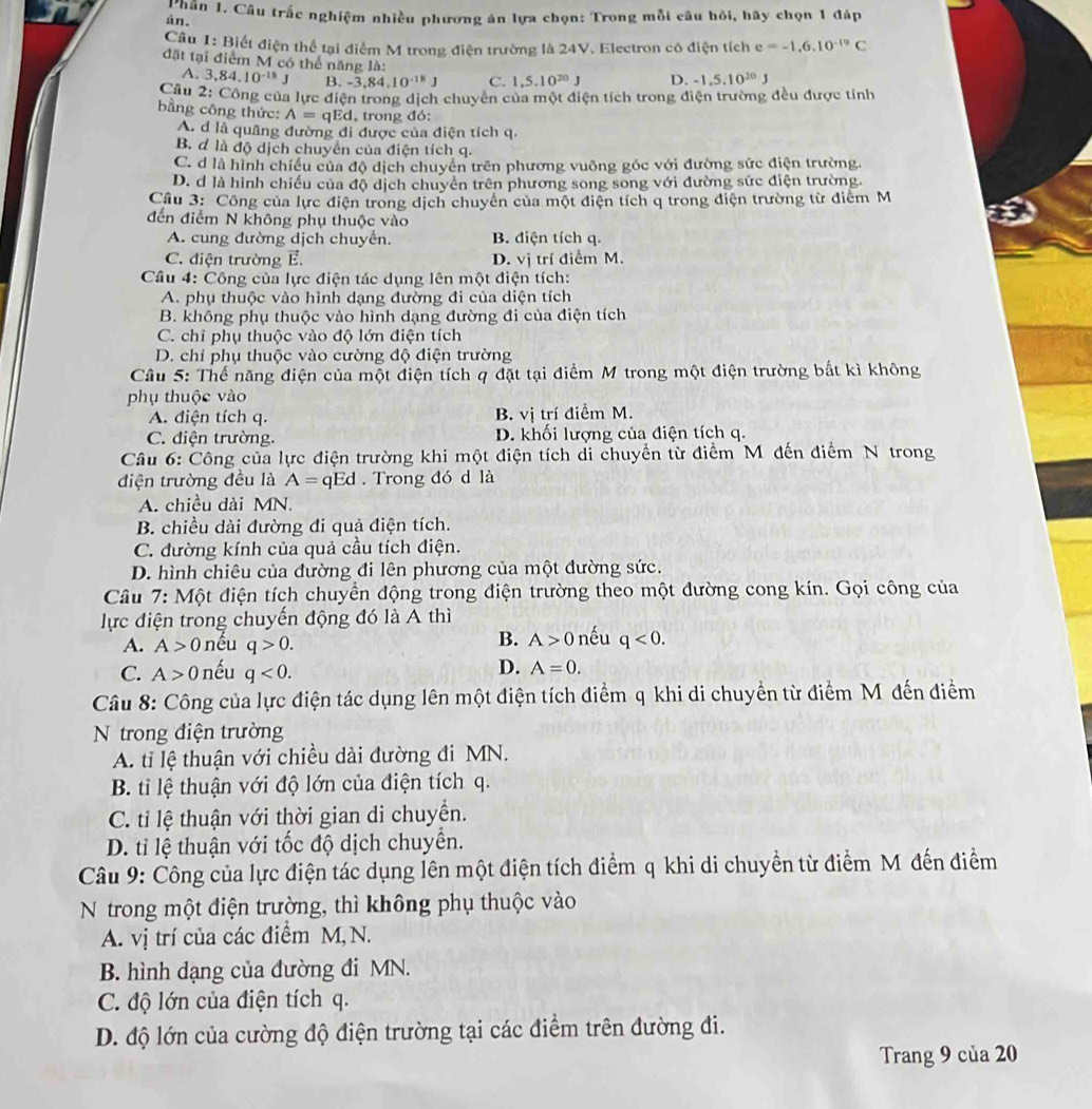 án. T hân 1. Câu trắc nghiệm nhiều phương án lựa chọn: Trong mỗi câu hồi, hãy chọn 1 đáp
Cầu 1: Biết điện thể tại điểm M trong điện trường là 24V. Electron có điện tích e=-1.6.10^(-19)C
đặt tại điểm M có thể năng là:
A. 3,84.10^(-18)J B. -3. 84 .10^(-18)J C. 1,5.10^(20)J D. -1,5,10^(20)J
Câu 2: Công của lực điện trong dịch chuyên của một điện tích trong điện trường đều được tỉnh
bằng công thức: A=qEd , trong đó:
A. d là quãng đường đi được của điện tích q.
B. đ là độ dịch chuyển của điện tích q.
C. d là hình chiều của độ dịch chuyên trên phương vuông góc với đường sức điện trường.
D. d là hình chiếu của độ dịch chuyên trên phương song song với đường sức điện trường.
Cầu 3: Công của lực điện trong dịch chuyển của một điện tích q trong điện trường từ điểm M
đến điểm N không phụ thuộc vào
A. cung đường dịch chuyển. B. điện tích q.
C. điện trường E. D. vị trí điểm M.
Câu 4: Công của lực điện tác dụng lên một điện tích:
A. phụ thuộc vào hình dạng đường đi của diện tích
B. không phụ thuộc vào hình dạng đường đi của điện tích
C. chỉ phụ thuộc vào độ lớn điện tích
D. chỉ phụ thuộc vào cường độ điện trường
Câu 5: Thể năng điện của một điện tích q đặt tại điểm M trong một điện trường bất kì không
phụ thuộc vào
A. điện tích q. B. vị trí điểm M.
C. điện trường. D. khối lượng của điện tích q.
Câu 6: Công của lực điện trường khi một điện tích di chuyền từ điểm M đến điểm N trong
điện trường đều là A= qEd . Trong đó d là
A. chiều dài MN.
B. chiều dài đường đi quả điện tích.
C. đường kính của quả cầu tích điện.
D. hình chiêu của đường đi lên phương của một đường sức.
Câu 7: Một điện tích chuyển động trong điện trường theo một đường cong kín. Gọi công của
lực điện trong chuyến động đó là A thì
B. A>0
A. A>0 nếu q>0. nếu q<0.
C. A> 0 nếu q<0. D. A=0.
Câu 8: Công của lực điện tác dụng lên một điện tích điểm q khi di chuyển từ điểm M đến điểm
N trong điện trường
A. ti lệ thuận với chiều dài đường đi MN.
B. ti lệ thuận với độ lớn của điện tích q.
C. tỉ lệ thuận với thời gian di chuyển.
D. tỉ lệ thuận với tốc độ dịch chuyển.
Câu 9: Công của lực điện tác dụng lên một điện tích điểm q khi di chuyền từ điểm M đến điểm
N trong một điện trường, thì không phụ thuộc vào
A. vị trí của các điểm M,N.
B. hình dạng của đường đi MN.
C. độ lớn của điện tích q.
D. độ lớn của cường độ điện trường tại các điểm trên đường đi.
Trang 9 của 20