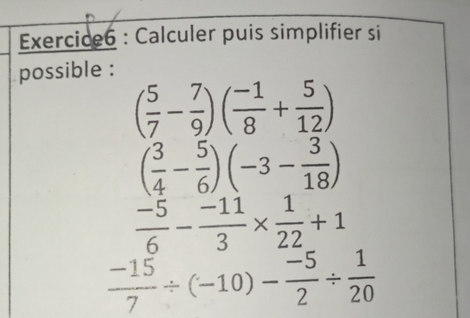 Calculer puis simplifier si 
possible :
( 5/7 - 7/9 )( (-1)/8 + 5/12 )
( 3/4 - 5/6 )(-3- 3/18 )
 (-5)/6 - (-11)/3 *  1/22 +1
 (-15)/7 / (-10)- (-5)/2 /  1/20 