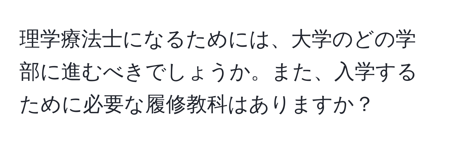 理学療法士になるためには、大学のどの学部に進むべきでしょうか。また、入学するために必要な履修教科はありますか？