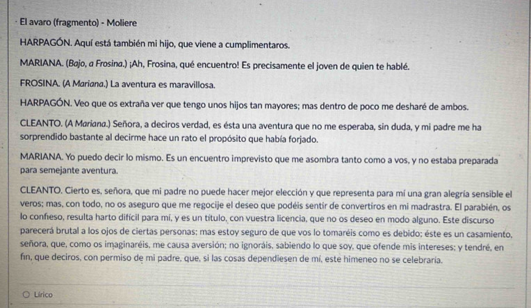 El avaro (fragmento) - Moliere
HARPAGÓN. Aquí está también mi hijo, que viene a cumplimentaros.
MARIANA. (Bajo, a Frosina.) ¡Ah, Frosina, qué encuentro! Es precisamente el joven de quien te hablé.
FROSINA. (A Mariana.) La aventura es maravillosa.
HARPAGÓN. Veo que os extraña ver que tengo unos hijos tan mayores; mas dentro de poco me desharé de ambos.
CLEANTO. (A Mariana.) Señora, a deciros verdad, es ésta una aventura que no me esperaba, sin duda, y mi padre me ha
sorprendido bastante al decirme hace un rato el propósito que había forjado.
MARIANA. Yo puedo decir lo mismo. Es un encuentro imprevisto que me asombra tanto como a vos, y no estaba preparada
para semejante aventura.
CLEANTO. Cierto es, señora, que mi padre no puede hacer mejor elección y que representa para mí una gran alegría sensible el
veros; mas, con todo, no os aseguro que me regocije el deseo que podéis sentir de convertiros en mi madrastra. El parabién, os
lo confeso, resulta harto difícil para mí, y es un título, con vuestra licencia, que no os deseo en modo alguno. Este discurso
parecerá brutal a los ojos de ciertas personas; mas estoy seguro de que vos lo tomaréis como es debido; éste es un casamiento,
señora, que, como os imaginaréis, me causa aversión; no ignoráis, sabiendo lo que soy, que ofende mis intereses; y tendré, en
fín, que deciros, con permiso de mi padre, que, si las cosas dependiesen de mí, este himeneo no se celebraría.
Lírico