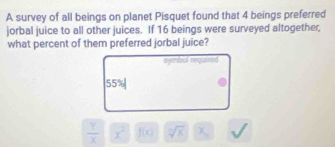 A survey of all beings on planet Pisquet found that 4 beings preferred
jorbal juice to all other juices. If 16 beings were surveyed altogether,
what percent of them preferred jorbal juice?
symbol required
55%
 Y/X  x^2 f(x) sqrt[n](x) x_circ 