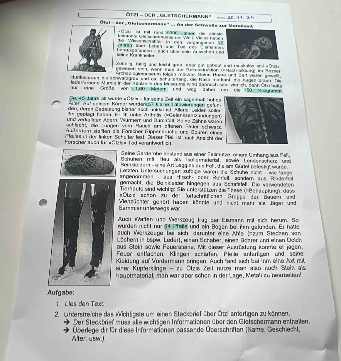 ÖTZI - DER „,GLETSCHERMANN'' Datum 25.  11. 2.4
Ötzi - der „Gletschermann'' ... An der Schwelle zur Metallzeit
«Otzi» ist mit rund 5300 Jahren die älteste
bekannte Gletschermumie der Welt. Vieles haben
die Wissenschaftler in den vergangenen 20
Jahren über Leben und Tod des Eismannes
herausgefunden - auch über sein Aussehen un
seine Krankheiten.
Zottelig, faltig und leicht grau, aber gut gebaut und muskulös soll «Ötzi»
gewesen sein, wenn man der Rekonstruktion (=Nach-bildung) im Bozner
Archäologiemuseum folgen möchte. Seine Haare und Bart waren gewellt,
dunkelbraun bis schwarzgrau und ca. schülterlang, die Nase markant, die Augen braun. Die
lederfarbene Mumie in der Kühlzelle des Museums wirkt dennoch sehr zierlich, denn Ötzi hatte
nur eine Größe von 1,60 Metern und wog dabei um die 50 Kilogramm.
Ca. 45 Jahre alt wurde «Ötzi» - für seine Zeit ein sagenhaft hohes
Alter. Auf seinem Körper wurden 57 kleine Tätowierungen gefun-
den, deren Bedeutung bisher noch unklar ist. Allerlei Leiden sollen
ihn geplagt haben: Er litt unter Arthritis (=Gelenksentzündungen)
und verkalkten Adern, Würmern und Durchfall. Seine Zähne ware
schlecht, die Lungen vom Rauch am offenen Feuer schwarz
Außerdem stellten die Forscher Rippenbrüche und Spuren eine
Pfeiles in der linken Schulter fest. Dieser Pfeil ist nach Ansicht de
Forscher auch für «Ötzis» Tod verantwortlich.
Seine Garderobe bestand aus einer Fellmütze, einem Umhang aus Fell,
Schuhen mit Heu als Isoliermaterial, sowie Lendenschurz und
Beinkleidern - eine Art Leggins aus Fell, die am Gürtel befestigt wurde.
Letzten Untersuchungen zufolge waren die Schuhe nicht - wie lange
angenommen - aus Hirsch- oder Rehfell, sondern aus Rinderfell
gemacht, die Beinkleider hingegen aus Schafsfell. Die verwendeten
Tierhäute sind wichtig: Sie unterstützen die These (=Behauptung), dass
«Ötzi» schon zu der fortschrittlichen Gruppe der Bauern und
Viehzüchter gehört haben könnte und nicht mehr als Jäger und
Sammler unterwegs war.
Auch Waffen und Werkzeug trug der Eismann mit sich herum. So
wurden nicht nur 14 Pfeile und ein Bogen bei ihm gefunden. Er hatte
auch Werkzeuge bei sich, darunter eine Ahle (=zum Stechen von
Löchern in bspw. Leder), einen Schaber, einen Bohrer und einen Dolch
aus Stein sowie Feuersteine. Mit dieser Ausrüstung konnte er jagen,
Feuer entfachen, Klingen schärfen, Pfeile anfertigen und seine
Kleidung auf Vordermann bringen. Auch fand sich bei ihm eine Axt mit
einer Kupferklinge - zu Ötzis Zeit nutze man also noch Stein als
Hauptmaterial, man war aber schon in der Lage, Metall zu bearbeiten!
Aufgabe:
1. Lies den Text.
2. Unterstreiche das Wichtigste um einen Steckbrief über Ötzi anfertigen zu können.
Der Steckbrief muss alle wichtigen Informationen über den Gletschermann enthalten.
Überlege dir für diese Informationen passende Überschriften (Name, Geschlecht,
Alter, usw.).