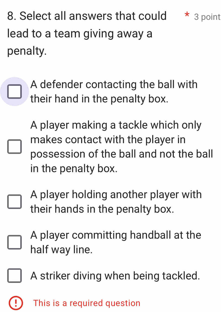 Select all answers that could 3 point
lead to a team giving away a
penalty.
A defender contacting the ball with
their hand in the penalty box.
A player making a tackle which only
makes contact with the player in
possession of the ball and not the ball
in the penalty box.
A player holding another player with
their hands in the penalty box.
A player committing handball at the
half way line.
A striker diving when being tackled.
This is a required question