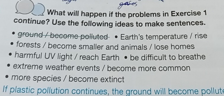 What will happen if the problems in Exercise 1 
continue? Use the following ideas to make sentences. 
ground / become polluted Earth's temperature / rise 
forests / become smaller and animals / lose homes 
harmful UV light / reach Earth • be difficult to breathe 
extreme weather events / become more common 
more species / become extinct 
If plastic pollution continues, the ground will become pollut