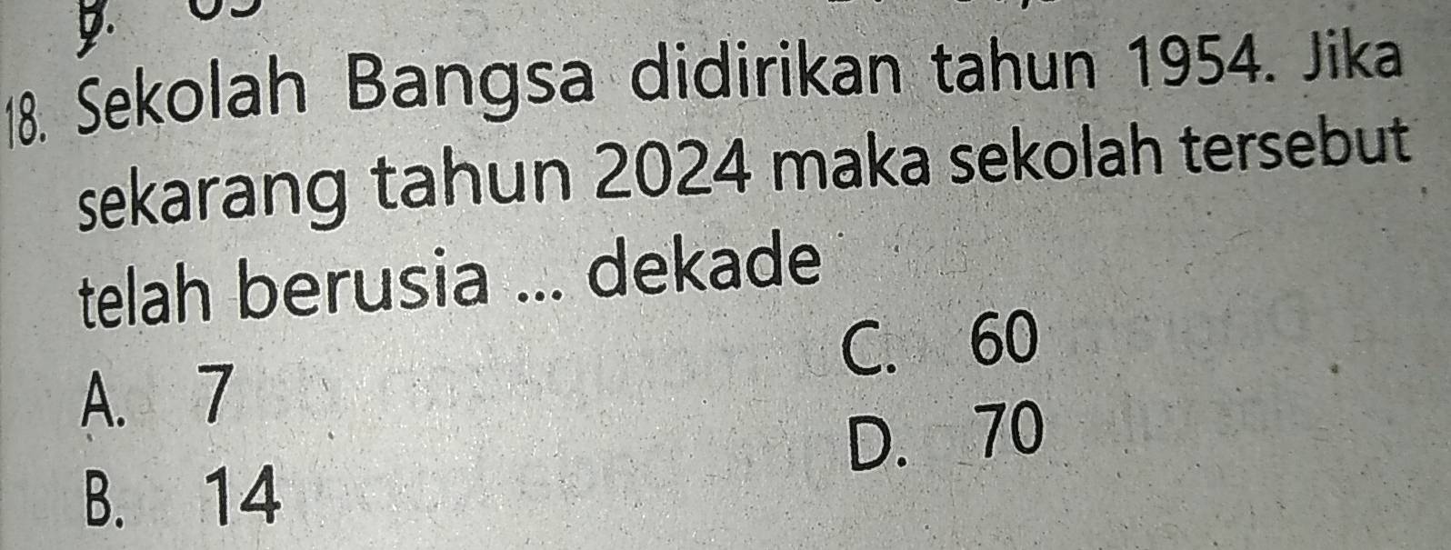 Sekolah Bangsa didirikan tahun 1954. Jika
sekarang tahun 2024 maka sekolah tersebut
telah berusia ... dekade
C. 60
A. 7
D. 70
B. 14