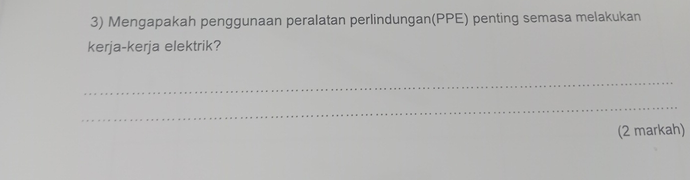 Mengapakah penggunaan peralatan perlindungan(PPE) penting semasa melakukan 
kerja-kerja elektrik? 
_ 
_ 
(2 markah)