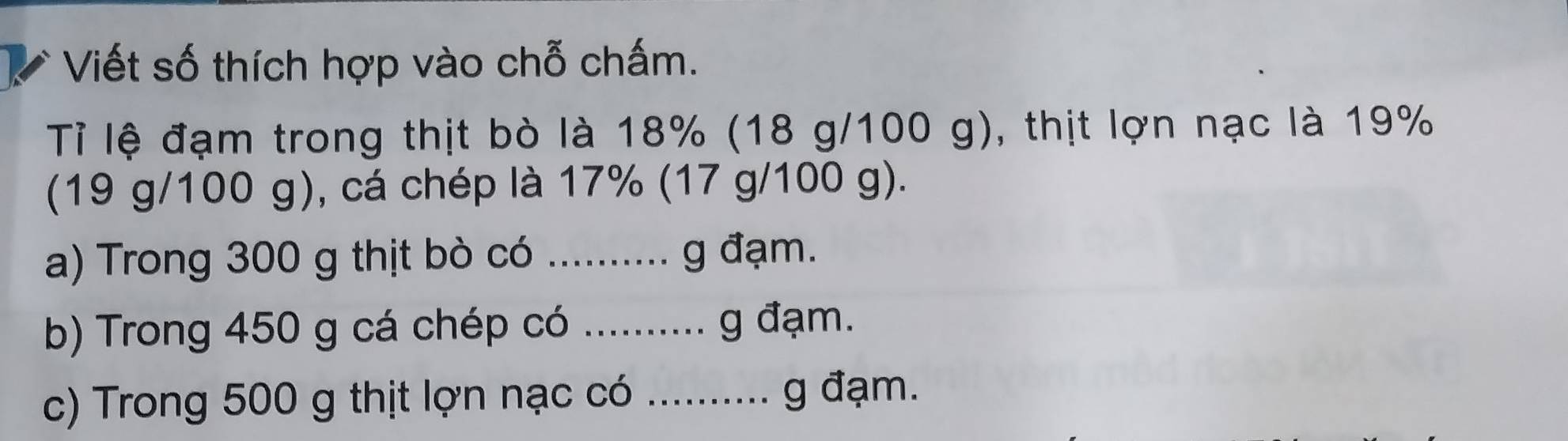 Viết số thích hợp vào chỗ chấm. 
Tỉ lệ đạm trong thịt bò là 18% (18 g/100 g), thịt lợn nạc là 19%
(19 g/100 g), cá chép là 17% (17 g/100 g). 
a) Trong 300 g thịt bò có .......... g đạm. 
b) Trong 450 g cá chép có .......... g đạm. 
c) Trong 500 g thịt lợn nạc có .......... g đạm.