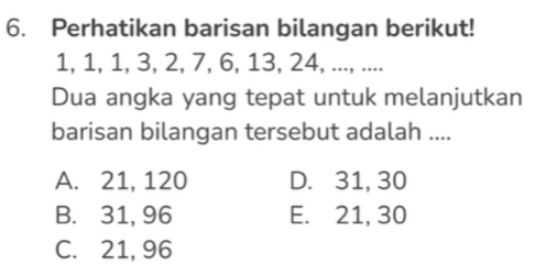 Perhatikan barisan bilangan berikut!
1, 1, 1, 3, 2, 7, 6, 13, 24, ..., ....
Dua angka yang tepat untuk melanjutkan
barisan bilangan tersebut adalah ....
A. 21, 120 D. 31, 30
B. 31, 96 E. 21, 30
C. 21, 96