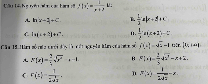 Câu 14.Nguyên hàm của hàm số f(x)= 1/x+2  là:
A. ln |x+2|+C.
B.  1/2 ln |x+2|+C.
C. ln (x+2)+C.
D.  1/2 ln (x+2)+C. 
Câu 15.Hàm số nào dưới đây là một nguyên hàm của hàm số f(x)=sqrt(x)-1 trên (0;+∈fty ).
B.
A. F(x)= 2/3 sqrt[3](x^2)-x+1. F(x)= 2/3 sqrt(x^3)-x+2.
D.
C. F(x)= 1/2sqrt(x) . F(x)= 1/2sqrt(x) -x.