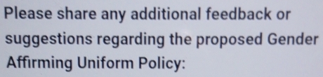 Please share any additional feedback or 
suggestions regarding the proposed Gender 
Affirming Uniform Policy: