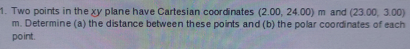 Two points in the χy plane have Cartesian coordinates (2.00, 24.00) m and (23.00, 3.00)
m. Determine (a) the distance between these points and (b) the polar coordinates of each 
point.
