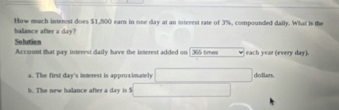 How much interest does $1,800 earn in one day at an interest rate of 3%, compounded daily. What is the 
halance after a day? 
Solution 
Account that pay interest daily have the interest added on 365 times each year (every day). 
a. The first day 's interest is approximately dollars. 
b. The new balance after a day is $