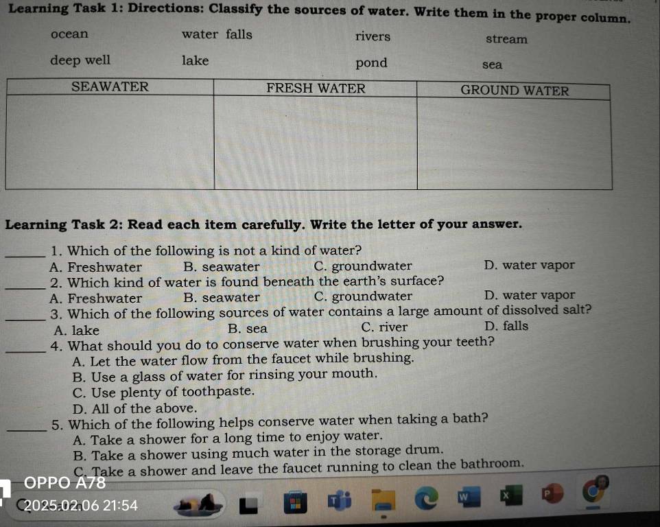 Learning Task 1: Directions: Classify the sources of water. Write them in the proper column.
ocean water falls rivers stream
deep well lake pond sea
Learning Task 2: Read each item carefully. Write the letter of your answer.
_1. Which of the following is not a kind of water?
A. Freshwater B. seawater C. groundwater D. water vapor
_2. Which kind of water is found beneath the earth's surface?
A. Freshwater B. seawater C. groundwater D. water vapor
_3. Which of the following sources of water contains a large amount of dissolved salt?
A. lake B. sea C. river D. falls
_4. What should you do to conserve water when brushing your teeth?
A. Let the water flow from the faucet while brushing.
B. Use a glass of water for rinsing your mouth.
C. Use plenty of toothpaste.
D. All of the above.
_5. Which of the following helps conserve water when taking a bath?
A. Take a shower for a long time to enjoy water.
B. Take a shower using much water in the storage drum.
C. Take a shower and leave the faucet running to clean the bathroom.
OPPO A78
C2025.02.06 21:54