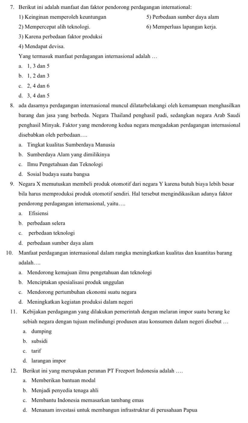 Berikut ini adalah manfaat dan faktor pendorong perdagangan international:
1) Keinginan memperoleh keuntungan 5) Perbedaan sumber daya alam
2) Mempercepat alih teknologi. 6) Memperluas lapangan kerja.
3) Karena perbedaan faktor produksi
4) Mendapat devisa.
Yang termasuk manfaat perdagangan internasional adalah …
a. 1, 3 dan 5
b. 1, 2 dan 3
c. 2, 4 dan 6
d. 3, 4 dan 5
8. ada dasarnya perdagangan internasional muncul dilatarbelakangi oleh kemampuan menghasilkan
barang dan jasa yang berbeda. Negara Thailand penghasil padi, sedangkan negara Arab Saudi
penghasil Minyak. Faktor yang mendorong kedua negara mengadakan perdagangan internasional
disebabkan oleh perbedaan…
a. Tingkat kualitas Sumberdaya Manusia
b. Sumberdaya Alam yang dimilikinya
c. Ilmu Pengetahuan dan Teknologi
d. Sosial budaya suatu bangsa
9. Negara X memutuskan membeli produk otomotif dari negara Y karena butuh biaya lebih besar
bila harus memproduksi produk otomotif sendiri. Hal tersebut mengindikasikan adanya faktor
pendorong perdagangan internasional, yaitu…
a. Efisiensi
b. perbedaan selera
c. perbedaan teknologi
d. perbedaan sumber daya alam
10. Manfaat perdagangan internasional dalam rangka meningkatkan kualitas dan kuantitas barang
adalah……
a. Mendorong kemajuan ilmu pengetahuan dan teknologi
b. Menciptakan spesialisasi produk unggulan
c. Mendorong pertumbuhan ekonomi suatu negara
d. Meningkatkan kegiatan produksi dalam negeri
11. Kebijakan perdagangan yang dilakukan pemerintah dengan melaran impor suatu berang ke
sebiah negara dengan tujuan melindungi produsen atau konsumen dalam negeri disebut …
a. dumping
b. subsidi
c. tarif
d. larangan impor
12. Berikut ini yang merupakan peranan PT Freeport Indonesia adalah …
a. Memberikan bantuan modal
b. Menjadi penyedia tenaga ahli
c. Membantu Indonesia memasarkan tambang emas
d. Menanam investasi untuk membangun infrastruktur di perusahaan Papua