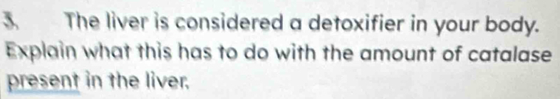 The liver is considered a detoxifier in your body. 
Explain what this has to do with the amount of catalase 
present in the liver.