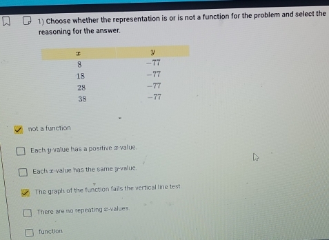 Choose whether the representation is or is not a function for the problem and select the
reasoning for the answer.
not a function
Each y -value has a positive x -value.
Each x -value has the same y -value.
The graph of the function fails the vertical line test
There are no repeating x -values.
function